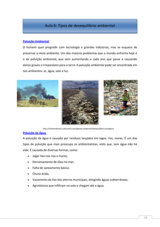 28
Poluição Ambiental
O homem quer progredir com tecnologia e grandes indústrias, mas se esquece de
preservar o meio ambiente. Um dos maiores problemas que o mundo enfrenta hoje é
o da poluição ambiental, que vem aumentando a cada ano que passa e causando
danos graves e irreparáveis para a terra. A poluição ambiental pode ser encontrada em
tais ambientes: ar, água, solo e luz.
Poluição da Água
A poluição da água é causada por resíduos lançados em lagos, rios, mares. É um dos
tipos de poluição que mais preocupa os ambientalistas, visto que, sem água não há
vida. É causada de diversas formas, como:
Jogar lixo nos rios e mares;
Derramamento de óleo no mar;
Falta de saneamento básico.
Chuva ácida;
Vazamento de lixo dos aterros municipais, atingindo águas subterrâneas;
Agrotóxicos que infiltram no solo e chegam até a água.
http://meioambiente.culturamix.com/gestao-ambiental/desequilibrio-ecologicos
Aula 6: Tipos de desequilíbrio ambiental
 