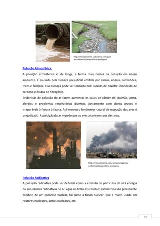 29
Poluição Atmosférica
A poluição atmosférica é, de longe, a forma mais nociva da poluição em nosso
ambiente. É causada pela fumaça prejudicial emitida por carros, ônibus, caminhões,
trens e fábricas. Essa fumaça pode ser formada por: dióxido de enxofre, monóxido de
carbono e óxidos de nitrogênio.
Evidências de poluição do ar fazem aumentar os casos de câncer de: pulmão, asma,
alergias e problemas respiratórios diversos, juntamente com danos graves e
irreparáveis à flora e à fauna. Até mesmo o fenômeno natural de migração das aves é
prejudicado. A poluição do ar impede que as aves alcancem seus destinos.
Poluição Radioativa
A poluição radioativa pode ser definida como a emissão de partículas de alta energia
ou substâncias radioativas no ar, água ou terra. Os resíduos radioativos são geralmente
produto de um processo nuclear, tal como a fissão nuclear, que é muito usada em
reatores nucleares, armas nucleares, etc.
http://meioambiente.culturamix.com/gest
ao-ambiental/desequilibrio-ecologicos
http://meioambiente.culturamix.com/gestao-
ambiental/desequilibrio-ecologicos
 