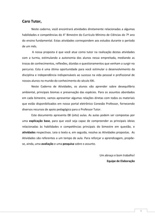 3
Caro Tutor,
Neste caderno, você encontrará atividades diretamente relacionadas a algumas
habilidades e competências do 4° Bimestre do Currículo Mínimo de Ciências do 7º ano
do ensino fundamental. Estas atividades correspondem aos estudos durante o período
de um mês.
A nossa proposta é que você atue como tutor na realização destas atividades
com a turma, estimulando a autonomia dos alunos nessa empreitada, mediando as
trocas de conhecimentos, reflexões, dúvidas e questionamentos que venham a surgir no
percurso. Esta é uma ótima oportunidade para você estimular o desenvolvimento da
disciplina e independência indispensáveis ao sucesso na vida pessoal e profissional de
nossos alunos no mundo do conhecimento do século XXI.
Neste Caderno de Atividades, os alunos vão aprender sobre desequilíbrio
ambiental, principais biomas e preservação das espécies. Para os assuntos abordados
em cada bimestre, vamos apresentar algumas relações diretas com todos os materiais
que estão disponibilizados em nosso portal eletrônico Conexão Professor, fornecendo
diversos recursos de apoio pedagógico para o Professor Tutor.
Este documento apresenta 08 (oito) aulas. As aulas podem ser compostas por
uma explicação base, para que você seja capaz de compreender as principais ideias
relacionadas às habilidades e competências principais do bimestre em questão, e
atividades respectivas. Leia o texto e, em seguida, resolva as Atividades propostas. As
Atividades são referentes a um tempo de aula. Para reforçar a aprendizagem, propõe-
se, ainda, uma avaliação e uma pesquisa sobre o assunto.
Um abraço e bom trabalho!
Equipe de Elaboração
 