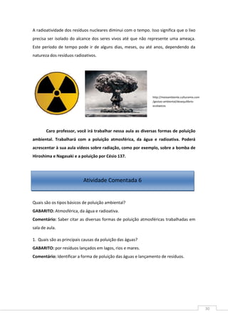 30
A radioatividade dos resíduos nucleares diminui com o tempo. Isso significa que o lixo
precisa ser isolado do alcance dos seres vivos até que não represente uma ameaça.
Este período de tempo pode ir de alguns dias, meses, ou até anos, dependendo da
natureza dos resíduos radioativos.
Caro professor, você irá trabalhar nessa aula as diversas formas de poluição
ambiental. Trabalhará com a poluição atmosférica, da água e radioativa. Poderá
acrescentar à sua aula vídeos sobre radiação, como por exemplo, sobre a bomba de
Hiroshima e Nagasaki e a poluição por Césio 137.
Quais são os tipos básicos de poluição ambiental?
GABARITO: Atmosférica, da água e radioativa.
Comentário: Saber citar as diversas formas de poluição atmosféricas trabalhadas em
sala de aula.
1. Quais são as principais causas da poluição das águas?
GABARITO: por resíduos lançados em lagos, rios e mares.
Comentário: Identificar a forma de poluição das águas e lançamento de resíduos.
http://meioambiente.culturamix.com
/gestao-ambiental/desequilibrio-
ecologicos
Atividade Comentada 6
 