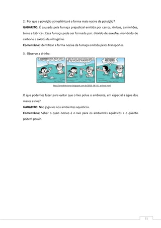 31
2. Por que a poluição atmosférica é a forma mais nociva de poluição?
GABARITO: É causada pela fumaça prejudicial emitida por carros, ônibus, caminhões,
trens e fábricas. Essa fumaça pode ser formada por: dióxido de enxofre, monóxido de
carbono e óxidos de nitrogênio.
Comentário: Identificar a forma nociva da fumaça emitida pelos transportes.
3. Observe a tirinha:
O que podemos fazer para evitar que o lixo polua o ambiente, em especial a água dos
mares e rios?
GABARITO: Não jogá-los nos ambientes aquáticos.
Comentário: Saber o quão nocivo é o lixo para os ambientes aquáticos e o quanto
podem poluir.
http://artedelecionar.blogspot.com.br/2010_08_01_archive.html
 