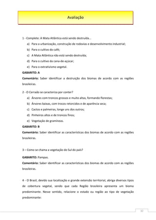 32
1 - Complete: A Mata Atlântica está sendo destruída...
a) Para a urbanização, construção de rodovias e desenvolvimento industrial;
b) Para o cultivo do café;
c) A Mata Atlântica não está sendo destruída;
d) Para o cultivo da cana-de-açúcar;
e) Para o extrativismo vegetal.
GABARITO: A
Comentário: Saber identificar a destruição dos biomas de acordo com as regiões
brasileiras.
2 - O Cerrado se caracteriza por conter?
a) Árvores com troncos grossos e muito altas, formando florestas;
b) Árvores baixas, com trocos retorcidos e de aparência seca;
c) Cactos e palmeiras, longe uns dos outros;
d) Pinheiros altos e de troncos finos;
e) Vegetação de gramíneas.
GABARITO: B
Comentário: Saber identificar as características dos biomas de acordo com as regiões
brasileiras.
3 – Como se chama a vegetação do Sul do país?
GABARITO: Pampas.
Comentário: Saber identificar as características dos biomas de acordo com as regiões
brasileiras.
4 - O Brasil, devido sua localização e grande extensão territorial, abriga diversos tipos
de cobertura vegetal, sendo que cada Região brasileira apresenta um bioma
predominante. Nesse sentido, relacione o estado ou região ao tipo de vegetação
predominante:
Avaliação
 