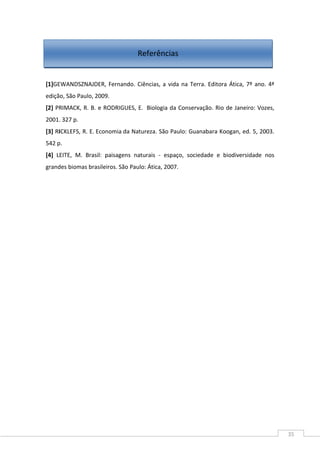 35
[1]GEWANDSZNAJDER, Fernando. Ciências, a vida na Terra. Editora Ática, 7º ano. 4ª
edição, São Paulo, 2009.
[2] PRIMACK, R. B. e RODRIGUES, E. Biologia da Conservação. Rio de Janeiro: Vozes,
2001. 327 p.
[3] RICKLEFS, R. E. Economia da Natureza. São Paulo: Guanabara Koogan, ed. 5, 2003.
542 p.
[4] LEITE, M. Brasil: paisagens naturais - espaço, sociedade e biodiversidade nos
grandes biomas brasileiros. São Paulo: Ática, 2007.
Referências
 