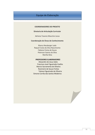 36
Equipe de Elaboração
COORDENADORES DO PROJETO
Diretoria de Articulação Curricular
Adriana Tavares Maurício Lessa
Coordenação de Áreas do Conhecimento
Bianca Neuberger Leda
Raquel Costa da Silva Nascimento
Fabiano Farias de Souza
Peterson Soares da Silva
Marília Silva
PROFESSORES ELABORADORES
Alexandre de Jesus Sales
Francisco José Figueiredo Coelho
Marcio Sacramento de Oliveira
Rosimeire de Souza Freitas
Tatiana Figueiredo de Oliveira
Simone Corrêa dos Santos Medeiros
 