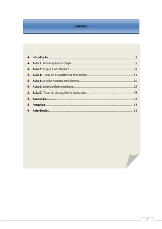 4
Introdução..........................................................................................................3
Aula 1: Introdução à Ecologia............................................................................. 5
Aula 2: O que é um Bioma?................................................................................ 8
Aula 3: Tipos de ecossistemas brasileiros ........................................................ 11
Aula 4: A ação humana nos biomas..................................................................20
Aula 5: Desequilíbrio ecológico.........................................................................25
Aula 6: Tipos de desequilíbrio ambiental..........................................................28
Avaliação............. ........................................................................................... 32
Pesquisa........................................................................................................... 34
Referências...................................................................................................... 35
Sumário
 