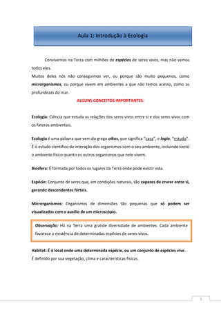 5
Convivemos na Terra com milhões de espécies de seres vivos, mas não vemos
todos eles.
Muitos deles nós não conseguimos ver, ou porque são muito pequenos, como
microrganismos, ou porque vivem em ambientes a que não temos acesso, como as
profundezas do mar.
ALGUNS CONCEITOS IMPORTANTES:
Ecologia: Ciência que estuda as relações dos seres vivos entre si e dos seres vivos com
os fatores ambientais.
Ecologia é uma palavra que vem do grego oikos, que significa “casa”, e logia, “estudo”.
É o estudo científico da interação dos organismos com o seu ambiente, incluindo tanto
o ambiente físico quanto os outros organismos que nele vivem.
Biosfera: É formada por todos os lugares da Terra onde pode existir vida.
Espécie: Conjunto de seres que, em condições naturais, são capazes de cruzar entre si,
gerando descendentes férteis.
Microrganismos: Organismos de dimensões tão pequenas que só podem ser
visualizados com o auxílio de um microscópio.
Habitat: É o local onde uma determinada espécie, ou um conjunto de espécies vive.
É definido por sua vegetação, clima e características físicas.
Aula 1: Introdução à Ecologia
Observação: Há na Terra uma grande diversidade de ambientes. Cada ambiente
favorece a existência de determinadas espécies de seres vivos.
 