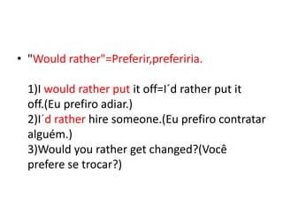 • "Would rather"=Preferir,preferiria.

  1)I would rather put it off=I´d rather put it
  off.(Eu prefiro adiar.)
  2)I´d rather hire someone.(Eu prefiro contratar
  alguém.)
  3)Would you rather get changed?(Você
  prefere se trocar?)
 