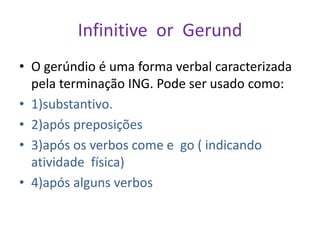 Infinitive or Gerund
• O gerúndio é uma forma verbal caracterizada
  pela terminação ING. Pode ser usado como:
• 1)substantivo.
• 2)após preposições
• 3)após os verbos come e go ( indicando
  atividade física)
• 4)após alguns verbos
 