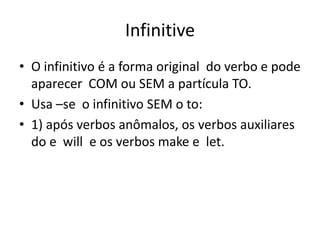 Infinitive
• O infinitivo é a forma original do verbo e pode
  aparecer COM ou SEM a partícula TO.
• Usa –se o infinitivo SEM o to:
• 1) após verbos anômalos, os verbos auxiliares
  do e will e os verbos make e let.
 