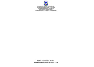 GOVERNO DO ESTADO DO TOCANTINS
    SECRETARIA DA EDUCAÇÃO E CULTURA
      SUPERINTENDÊNCIA DE EDUCAÇÃO
        DIRETORIA DE ENSINO MÉDIO
 COORDENADORIA DE CURRÍCULO E FORMAÇÃO




    Weber Ferreira dos Santos
Assessor de Currículo de Física – EM
 