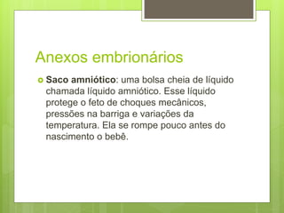 Anexos embrionários
 Saco amniótico: uma bolsa cheia de líquido
chamada líquido amniótico. Esse líquido
protege o feto de choques mecânicos,
pressões na barriga e variações da
temperatura. Ela se rompe pouco antes do
nascimento o bebê.
 