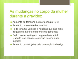 As mudanças no corpo da mulher
durante a gravidez
 Aumento do tamanho do útero em até 10 x;
 Aumento do volume das mamas;
 Pode ter azia, vômitos e náuseas que são mais
frequentes até o terceiro mês de gestação;
 Pode ocorrer variações da pressão arterial.
Quando isso ocorrer, é preciso buscar ajuda
médica;
 Aumento das micções pela contração da bexiga.
 