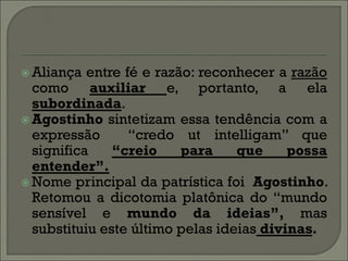  Aliança  entre fé e razão: reconhecer a razão
  como auxiliar e, portanto, a ela
  subordinada.
 Agostinho sintetizam essa tendência com a
  expressão       “credo ut intelligam” que
  significa    “creio     para    que     possa
  entender”.
 Nome principal da patrística foi Agostinho.
  Retomou a dicotomia platônica do “mundo
  sensível e mundo da ideias”, mas
  substituiu este último pelas ideias divinas.
 