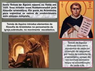 Santo Tomás de Aquino nasceu na Itália em
1225. Seus estudos eram fundamentados pela
filosofia aristotélica. Ele parte de Aristóteles
para organizar os ramos do conhecimento
num sistema completo.


    Tomás de Aquino introduz elementos da
   filosofia de Aristóteles no pensamento da
 igreja,sobretudo, no movimento escolástico,




                                                       Tomás de Aquino
                                                      defende uma certa
                                                    autonomia da razão na
                                                    obtenção de respostas,
                                                   por força da inovação do
                                                   aristotelismo, apesar de
                                                     em nenhum momento
                                                    negar tal subordinação
                                                         da razão à fé.
 