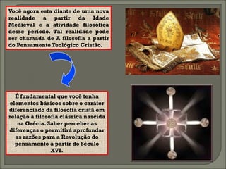 Você agora esta diante de uma nova
realidade a partir da Idade
Medieval e a atividade filosófica
desse período. Tal realidade pode
ser chamada de A filosofia a partir
do Pensamento Teológico Cristão.




  É fundamental que você tenha
elementos básicos sobre o caráter
diferenciado da filosofia cristã em
relação à filosofia clássica nascida
   na Grécia. Saber perceber as
diferenças o permitirá aprofundar
  as razões para a Revolução do
  pensamento a partir do Século
                XVI.
 