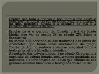    Explica que toda a criação é boa, tudo o que existe é
    bom, por participar do ser de Deus, o mal é a ausência
    de uma perfeição devida e a essência do mal é a
    privação ou ausência do bem.
   Escolástica é o período da filosofia cristã da Idade
    Média, que vai do século IX ao século XIV. Sobre a
    Escolástica
   no século XIII, servindo-se das traduções das obras de
    Aristóteles, que foram feitas diretamente do grego,
    Tomás de Aquino realizou a síntese magistral entre a
    teologia cristã e a filosofia aristotélica.
   A fundação das universidades, já no século XI, permitiu a
    expansão da cultura letrada, secularmente guardada nos
    mosteiros, e a fermentação de idéias que culminaria nos
    grandes sistemas filosóficos e teológicos do século XIII.
 