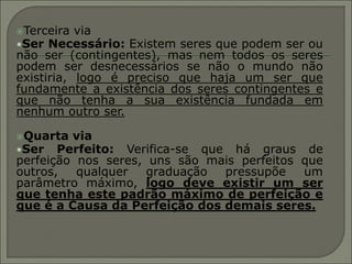 Terceira  via
•Ser Necessário: Existem seres que podem ser ou
não ser (contingentes), mas nem todos os seres
podem ser desnecessários se não o mundo não
existiria, logo é preciso que haja um ser que
fundamente a existência dos seres contingentes e
que não tenha a sua existência fundada em
nenhum outro ser.

Quarta  via
•Ser Perfeito: Verifica-se que há graus de
perfeição nos seres, uns são mais perfeitos que
outros,   qualquer   graduação pressupõe    um
parâmetro máximo, logo deve existir um ser
que tenha este padrão máximo de perfeição e
que é a Causa da Perfeição dos demais seres.
 