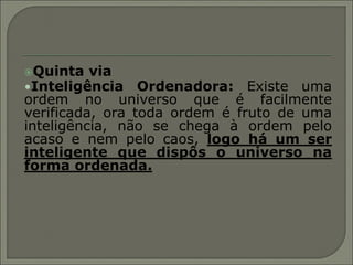 Quinta   via
•Inteligência Ordenadora: Existe uma
ordem no universo que é facilmente
verificada, ora toda ordem é fruto de uma
inteligência, não se chega à ordem pelo
acaso e nem pelo caos, logo há um ser
inteligente que dispôs o universo na
forma ordenada.
 