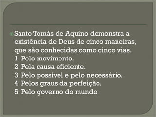  Santo Tomás  de Aquino demonstra a
 existência de Deus de cinco maneiras,
 que são conhecidas como cinco vias.
 1. Pelo movimento.
 2. Pela causa eficiente.
 3. Pelo possível e pelo necessário.
 4. Pelos graus da perfeição.
 5. Pelo governo do mundo.
 