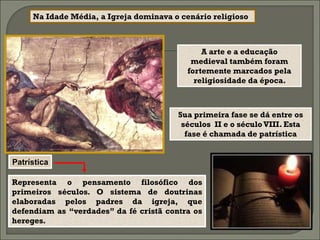 Na Idade Média, a Igreja dominava o cenário religioso



                                               A arte e a educação
                                            medieval também foram
                                           fortemente marcados pela
                                             religiosidade da época.



                                        Sua primeira fase se dá entre os
                                         séculos II e o século VIII. Esta
                                          fase é chamada de patrística


Patrística

Representa o pensamento filosófico dos
primeiros séculos. O sistema de doutrinas
elaboradas pelos padres da igreja, que
defendiam as “verdades” da fé cristã contra os
hereges.
 