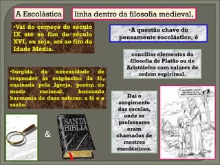 A Escolástica        linha dentro da filosofia medieval,
 •Vai do começo do século               •A questão chave do
 IX até ao fim do século             pensamento escolástico, é
 XVI, ou seja, até ao fim da
 Idade Média.
                                          conciliar elementos da
                                         filosofia de Platão ou de
                                        Aristóteles com valores de
•Surgida da necessidade de                   ordem espiritual.
responder às exigências da fé,
ensinada pela Igreja, porém de
modo     racional,     buscando
harmonia de duas esferas: a fé e a       Dai o
razão.                                surgimento
                                      das escolas,
                                        onde os
                                      professores
                                         eram
            &                        chamados de
                                        mestres
                                     escolásticos.
 