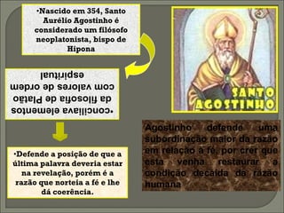 •Nascido em 354, Santo
       Aurélio Agostinho é
     considerado um filósofo
     neoplatonista, bispo de
             Hipona

        espiritual
com valores de ordem
 da filosofia de Platão
•conciliava elementos

                                Agostinho    defende     uma
                                subordinação maior da razão
•Defende a posição de que a     em relação à fé, por crer que
última palavra deveria estar    esta venha restaurar a
   na revelação, porém é a      condição decaída da razão
 razão que norteia a fé e lhe   humana
        dá coerência.
 