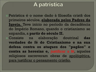  Patrística é o nome dado à filosofia cristã dos
  primeiros séculos, elaborada pelos Padres da
  Igreja. Teve início no período da decadência
  do Império Romano, quando o cristianismo se
  expandia, a partir do século II.
 Consiste     na elaboração doutrinal das
  verdades de fé do Cristianismo e na sua
  defesa contra os ataques dos "pagãos" e
  contra as heresias e, justificar a fé, aqueles
  religiosos escreveram obras de apológética,
  para justificar o pensamento cristão.
 