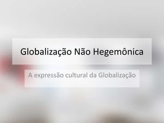 Globalização Não Hegemônica 
A expressão cultural da Globalização 
 