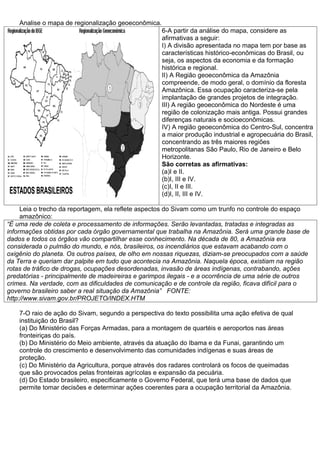 Analise o mapa de regionalização geoeconômica.
                                                     6-A partir da análise do mapa, considere as
                                                     afirmativas a seguir:
                                                     I) A divisão apresentada no mapa tem por base as
                                                     características histórico-econômicas do Brasil, ou
                                                     seja, os aspectos da economia e da formação
                                                     histórica e regional.
                                                     II) A Região geoeconômica da Amazônia
                                                     compreende, de modo geral, o domínio da floresta
                                                     Amazônica. Essa ocupação caracteriza-se pela
                                                     implantação de grandes projetos de integração.
                                                     III) A região geoeconômica do Nordeste é uma
                                                     região de colonização mais antiga. Possui grandes
                                                     diferenças naturais e socioeconômicas.
                                                     IV) A região geoeconômica do Centro-Sul, concentra
                                                     a maior produção industrial e agropecuária do Brasil,
                                                     concentrando as três maiores regiões
                                                     metropolitanas São Paulo, Rio de Janeiro e Belo
                                                     Horizonte.
                                                     São corretas as afirmativas:
                                                     (a)I e II.
                                                     (b)I, III e IV.
                                                     (c)I, II e III.
                                                     (d)I, II, III e IV.

     Leia o trecho da reportagem, ela reflete aspectos do Sivam como um trunfo no controle do espaço
     amazônico:
“É uma rede de coleta e processamento de informações. Serão levantadas, tratadas e integradas as
informações obtidas por cada órgão governamental que trabalha na Amazônia. Será uma grande base de
dados e todos os órgãos vão compartilhar esse conhecimento. Na década de 80, a Amazônia era
considerada o pulmão do mundo, e nós, brasileiros, os incendiários que estavam acabando com o
oxigênio do planeta. Os outros países, de olho em nossas riquezas, diziam-se preocupados com a saúde
da Terra e queriam dar palpite em tudo que acontecia na Amazônia. Naquela época, existiam na região
rotas de tráfico de drogas, ocupações desordenadas, invasão de áreas indígenas, contrabando, ações
predatórias - principalmente de madeireiras e garimpos ilegais - e a ocorrência de uma série de outros
crimes. Na verdade, com as dificuldades de comunicação e de controle da região, ficava difícil para o
governo brasileiro saber a real situação da Amazônia” FONTE:
http://www.sivam.gov.br/PROJETO/INDEX.HTM

    7-O raio de ação do Sivam, segundo a perspectiva do texto possibilita uma ação efetiva de qual
    instituição do Brasil?
    (a) Do Ministério das Forças Armadas, para a montagem de quartéis e aeroportos nas áreas
    fronteiriças do país.
    (b) Do Ministério do Meio ambiente, através da atuação do Ibama e da Funai, garantindo um
    controle do crescimento e desenvolvimento das comunidades indígenas e suas áreas de
    proteção.
    (c) Do Ministério da Agricultura, porque através dos radares controlará os focos de queimadas
    que são provocados pelas fronteiras agrícolas e expansão da pecuária.
    (d) Do Estado brasileiro, especificamente o Governo Federal, que terá uma base de dados que
    permite tomar decisões e determinar ações coerentes para a ocupação territorial da Amazônia.
 