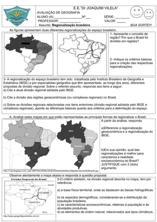 E.E.”Dr JOAQUIM VILELA”
                                 AVALIAÇÂO DE GEOGRAFIA
                                 ALUNO (A):________________Nº___                              SÉRIE: ________
                                 PROFESSOR: ____________                                      VALOR: _____
                                  Assunto: Regionalização brasileira                                            BOA SORTE!!!
      As figuras apresentam duas diferentes regionalizações do espaço brasileiro.
                                                                           1- Apresente o conceito de
                                                                           região? Por que o Brasil foi
                                                                           dividido em regiões?




                                                                                                  2- Indique os critérios básicos
                                                                                                  para a criação das respectivas
                                                                                                  regionalizações.


3- A regionalização do espaço brasileiro tem sido trabalhada pelo Instituto Brasileiro de Geografia e
Estatística (IBGE) e por especialistas geógrafos que têm apresentado, ao longo dos anos, diferentes
propostas de divisão regional. Sobre o referido assunto, responda aos itens a seguir:
a) Cite a atual divisão regional adotada pelo IBGE.

b) Cite a divisão das regiões geoeconômicas (ou complexos regionais) no Brasil.

c) Sobre as divisões regionais relacionadas nos itens anteriores (divisão regional adotada pelo IBGE e
complexos regionais), aponte as diferenças básicas quanto aos critérios para a delimitação do espaço.

      4- Analise estes mapas em que estão representadas as principais formas de regionalizar o Brasil.
                                                                     A partir da análise, responda:

                                                                                             a)Diferencie a regionalização
                                                                                             geoeconômica e a regionalização do
                                                                                             IBGE.



                                                                                             b)Em sua opinião, qual das
                                                                                             regionalizações é melhor para
                                                                                             caracteriza a realidade
                                                                                             socioeconômica do Brasil?
                                                                                             JUSTIFIQUE com 2 (dois)
                                                                                             argumento
http://1.bp.blogspot.com/_rwK-sRKTKec/Shf6y-K4QuI/AAAAAAAAADc/2Mjai4bVGso/s400/Brasil2.jpg

      Observe atentamente o mapa abaixo e responda à questão proposta:
                                    5-O critério adotado, na divisão regional descrita no mapa, tem por
                                    referência:

                                                   a) a base física territorial, onde se destacam as bacias hidrográficas.

                                                   b) os aspectos demográficos, considerando-se a distribuição da
                                                   população brasileira.
                                                   c) as características socioeconômicas, relativas à população e às
                                                   atividades produtivas.
                                                   d) os elementos de ordem natural, relacionados aos tipos climáticos.
http://www.geografiaparatodos.com.br
 