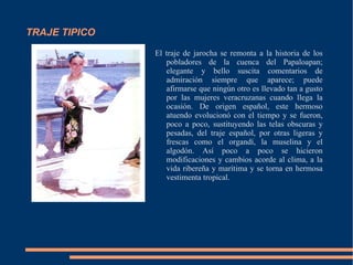 TRAJE TIPICO El traje de jarocha se remonta a la historia de los pobladores de la cuenca del Papaloapan; elegante y bello suscita comentarios de admiración siempre que aparece; puede afirmarse que ningún otro es llevado tan a gusto por las mujeres veracruzanas cuando llega la ocasión. De origen español, este hermoso atuendo evolucionó con el tiempo y se fueron, poco a poco, sustituyendo las telas obscuras y pesadas, del traje español, por otras ligeras y frescas como el organdí, la muselina y el algodón. Así poco a poco se hicieron modificaciones y cambios acorde al clima, a la vida ribereña y marítima y se torna en hermosa vestimenta tropical.  