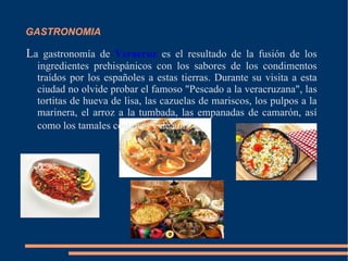 GASTRONOMIA L a gastronomía de  Veracruz  es el resultado de la fusión de los ingredientes prehispánicos con los sabores de los condimentos traídos por los españoles a estas tierras. Durante su visita a esta ciudad no olvide probar el famoso "Pescado a la veracruzana", las tortitas de hueva de lisa, las cazuelas de mariscos, los pulpos a la marinera, el arroz a la tumbada, las empanadas de camarón, así como los tamales costeños y de anís . 