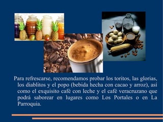 Para refrescarse, recomendamos probar los toritos, las glorias, los diablitos y el popo (bebida hecha con cacao y arroz), así como el exquisito café con leche y el café veracruzano que podrá saborear en lugares como Los Portales o en La Parroquia. 