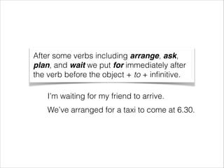 After some verbs including arrange, ask,
plan, and wait we put for immediately after
the verb before the object + to + inﬁnitive.
I’m waiting for my friend to arrive.
We’ve arranged for a taxi to come at 6.30.

 