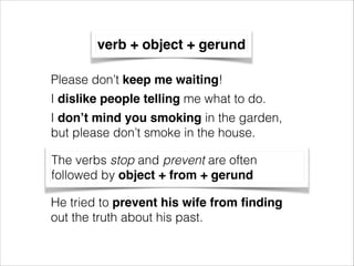 verb + object + gerund
Please don’t keep me waiting!
I dislike people telling me what to do.
I don’t mind you smoking in the garden,
but please don’t smoke in the house.
The verbs stop and prevent are often
followed by object + from + gerund
He tried to prevent his wife from ﬁnding
out the truth about his past.

 