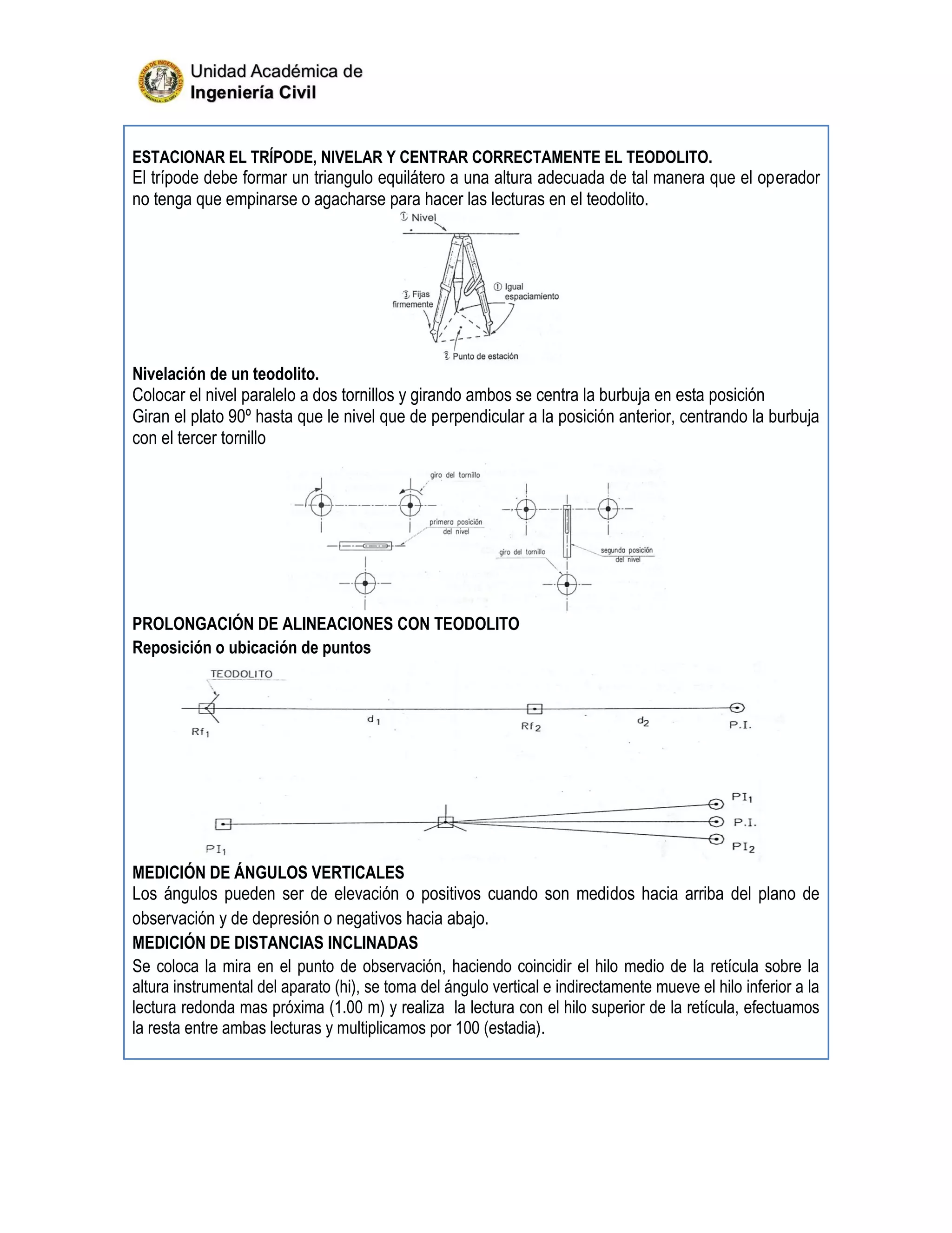 ESTACIONAR EL TRÍPODE, NIVELAR Y CENTRAR CORRECTAMENTE EL TEODOLITO.
El trípode debe formar un triangulo equilátero a una altura adecuada de tal manera que el operador
no tenga que empinarse o agacharse para hacer las lecturas en el teodolito.
Nivelación de un teodolito.
Colocar el nivel paralelo a dos tornillos y girando ambos se centra la burbuja en esta posición
Giran el plato 90º hasta que le nivel que de perpendicular a la posición anterior, centrando la burbuja
con el tercer tornillo
PROLONGACIÓN DE ALINEACIONES CON TEODOLITO
Reposición o ubicación de puntos
MEDICIÓN DE ÁNGULOS VERTICALES
Los ángulos pueden ser de elevación o positivos cuando son medidos hacia arriba del plano de
observación y de depresión o negativos hacia abajo.
MEDICIÓN DE DISTANCIAS INCLINADAS
Se coloca la mira en el punto de observación, haciendo coincidir el hilo medio de la retícula sobre la
altura instrumental del aparato (hi), se toma del ángulo vertical e indirectamente mueve el hilo inferior a la
lectura redonda mas próxima (1.00 m) y realiza la lectura con el hilo superior de la retícula, efectuamos
la resta entre ambas lecturas y multiplicamos por 100 (estadia).
 