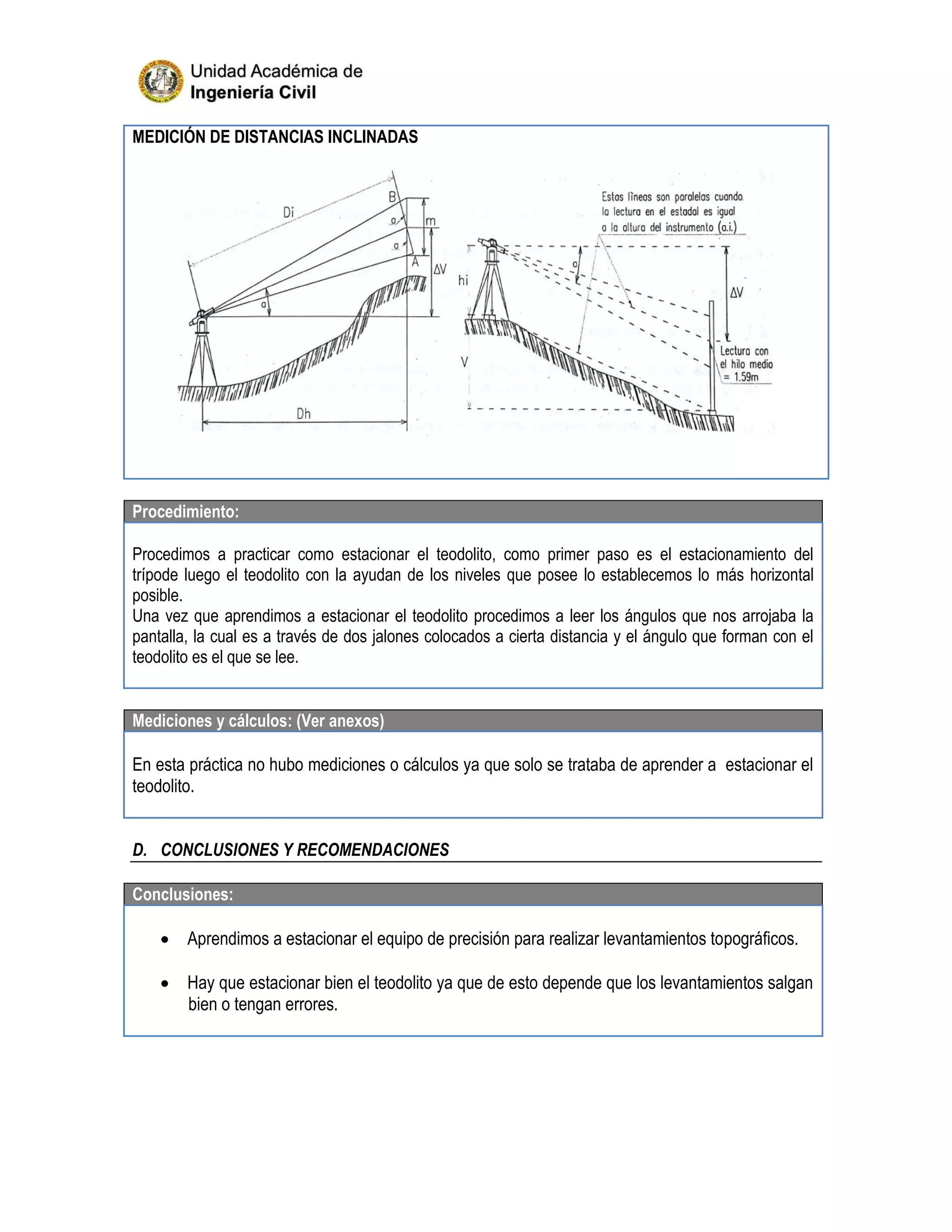 MEDICIÓN DE DISTANCIAS INCLINADAS
Procedimiento:
Procedimos a practicar como estacionar el teodolito, como primer paso es el estacionamiento del
trípode luego el teodolito con la ayudan de los niveles que posee lo establecemos lo más horizontal
posible.
Una vez que aprendimos a estacionar el teodolito procedimos a leer los ángulos que nos arrojaba la
pantalla, la cual es a través de dos jalones colocados a cierta distancia y el ángulo que forman con el
teodolito es el que se lee.
Mediciones y cálculos: (Ver anexos)
En esta práctica no hubo mediciones o cálculos ya que solo se trataba de aprender a estacionar el
teodolito.
D. CONCLUSIONES Y RECOMENDACIONES
Conclusiones:
 Aprendimos a estacionar el equipo de precisión para realizar levantamientos topográficos.
 Hay que estacionar bien el teodolito ya que de esto depende que los levantamientos salgan
bien o tengan errores.
 