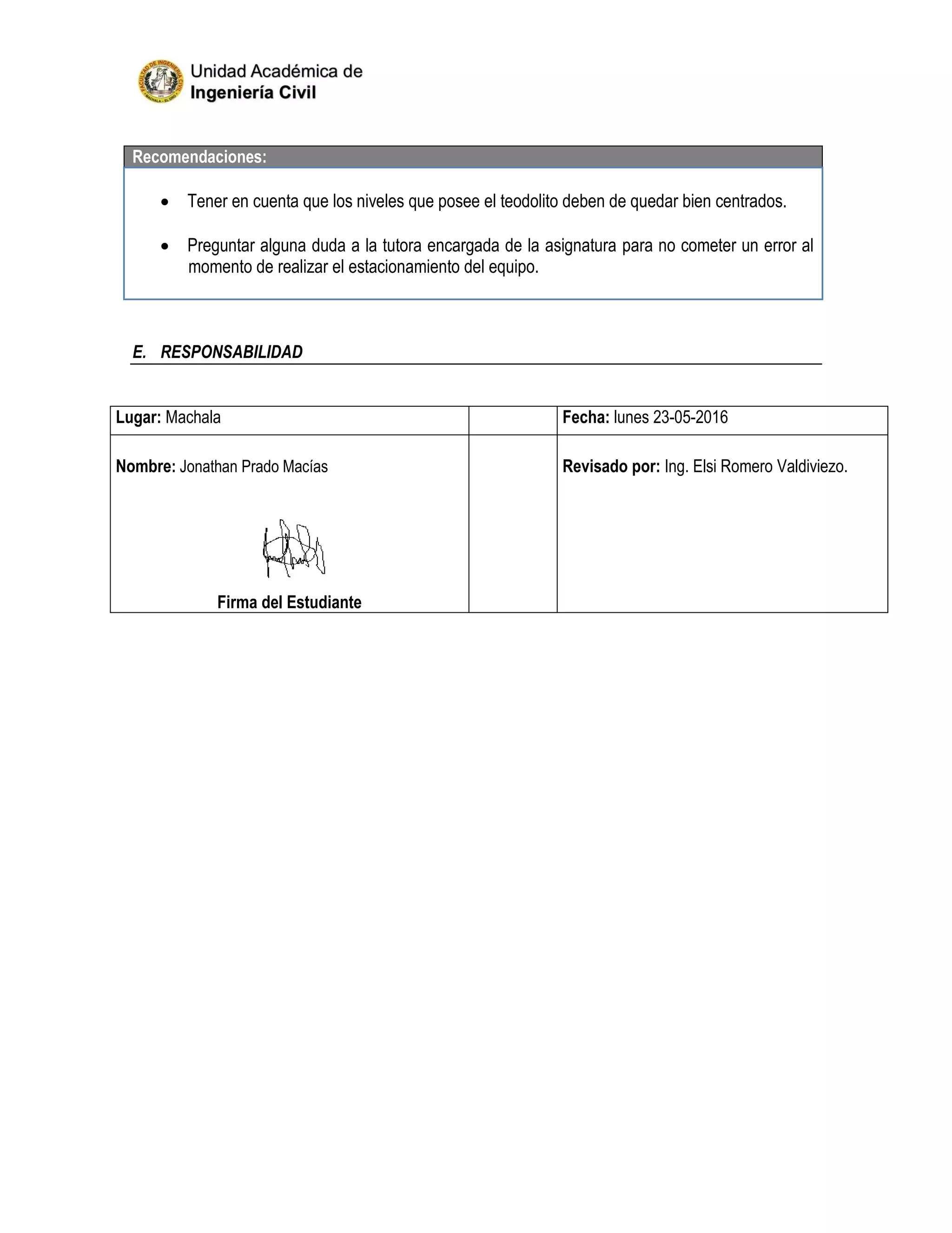 Recomendaciones:
 Tener en cuenta que los niveles que posee el teodolito deben de quedar bien centrados.
 Preguntar alguna duda a la tutora encargada de la asignatura para no cometer un error al
momento de realizar el estacionamiento del equipo.
E. RESPONSABILIDAD
Lugar: Machala Fecha: lunes 23-05-2016
Nombre: Jonathan Prado Macías
Firma del Estudiante
Revisado por: Ing. Elsi Romero Valdiviezo.
 