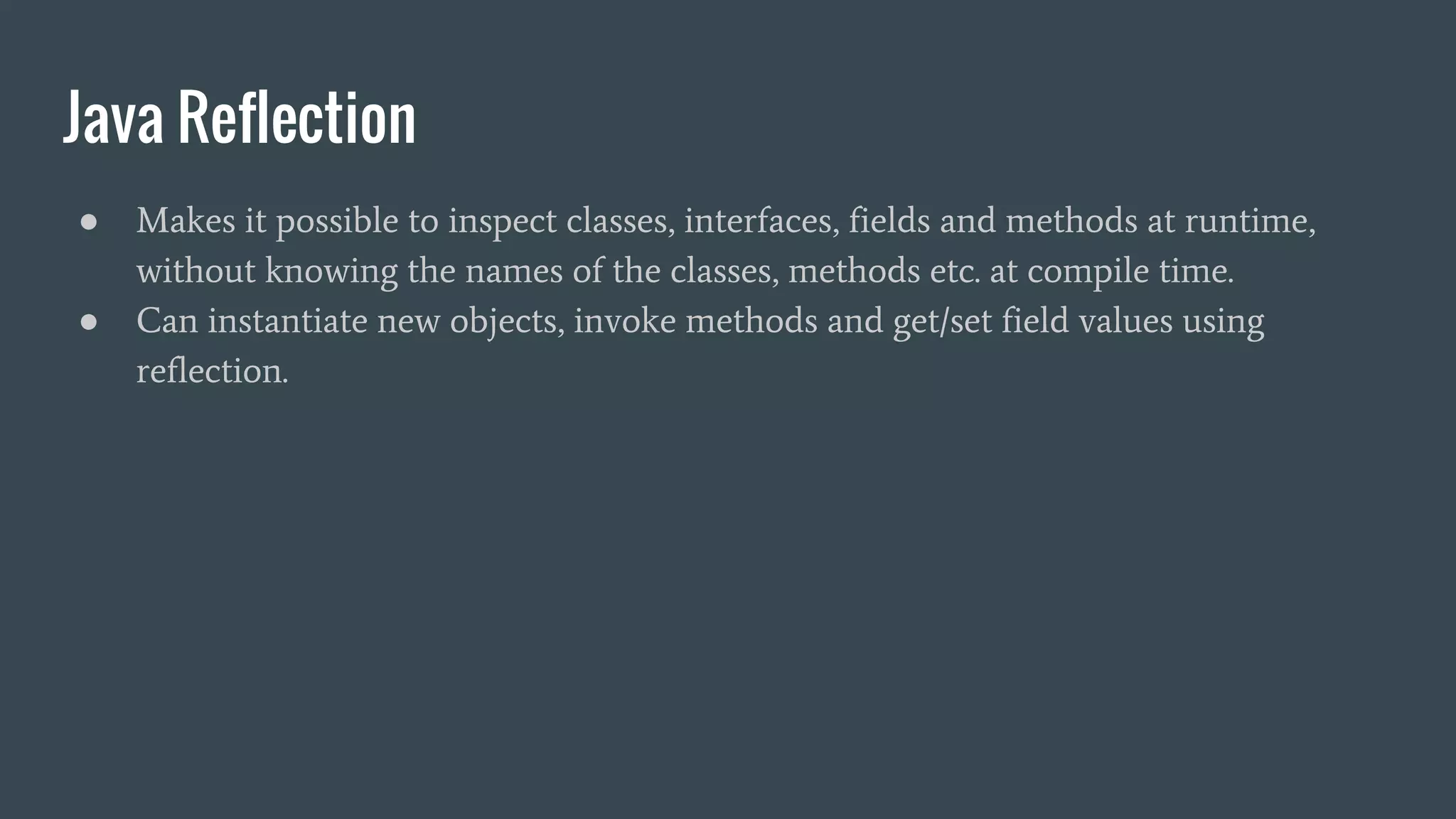 Java Reflection
● Makes it possible to inspect classes, interfaces, fields and methods at runtime,
without knowing the names of the classes, methods etc. at compile time.
● Can instantiate new objects, invoke methods and get/set field values using
reflection.
 