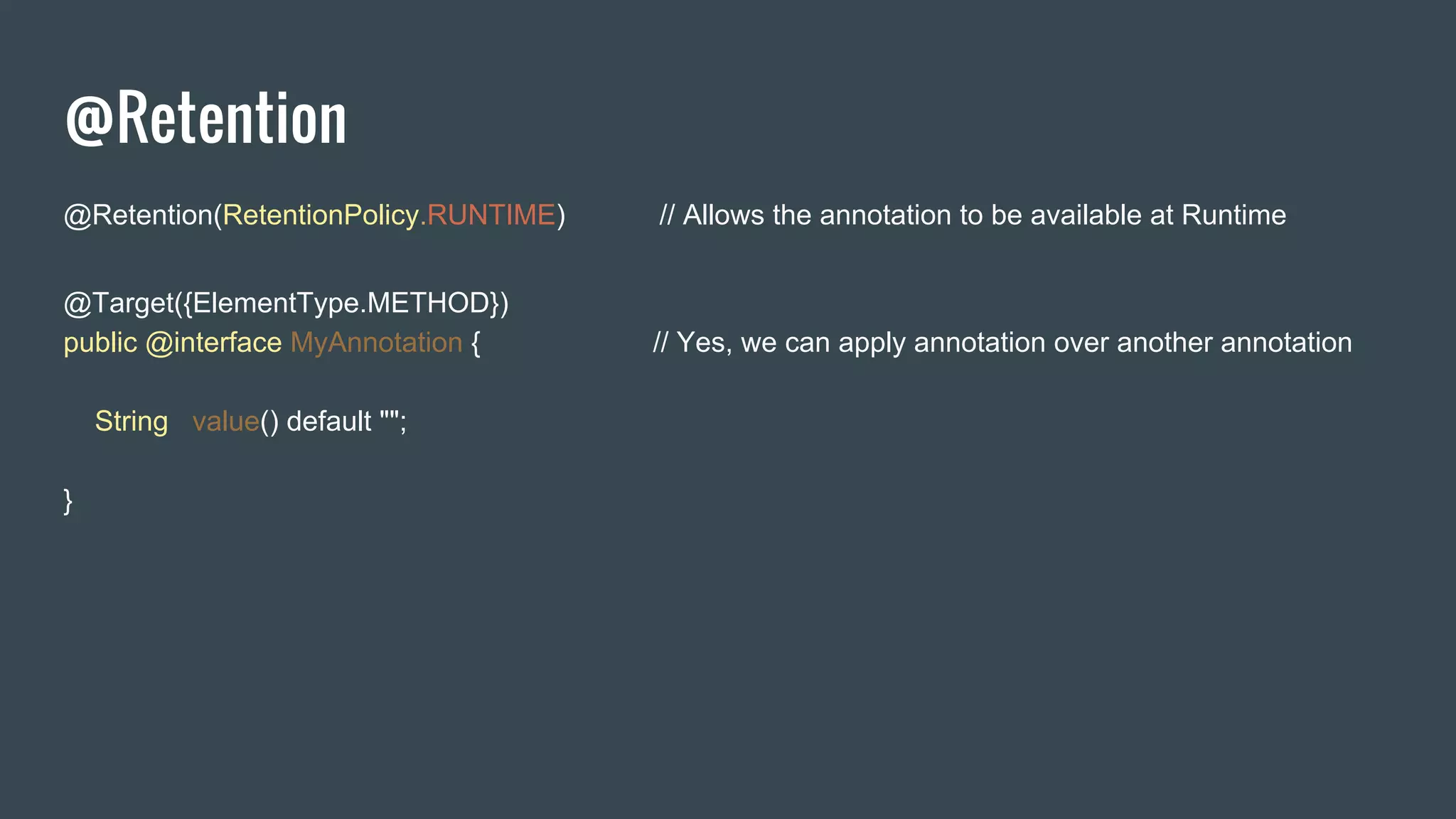 @Retention
@Retention(RetentionPolicy.RUNTIME) // Allows the annotation to be available at Runtime
@Target({ElementType.METHOD})
public @interface MyAnnotation { // Yes, we can apply annotation over another annotation
String value() default "";
}
 