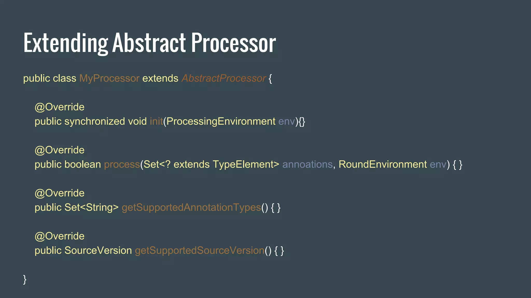 Extending Abstract Processor
public class MyProcessor extends AbstractProcessor {
@Override
public synchronized void init(ProcessingEnvironment env){}
@Override
public boolean process(Set<? extends TypeElement> annoations, RoundEnvironment env) { }
@Override
public Set<String> getSupportedAnnotationTypes() { }
@Override
public SourceVersion getSupportedSourceVersion() { }
}
 