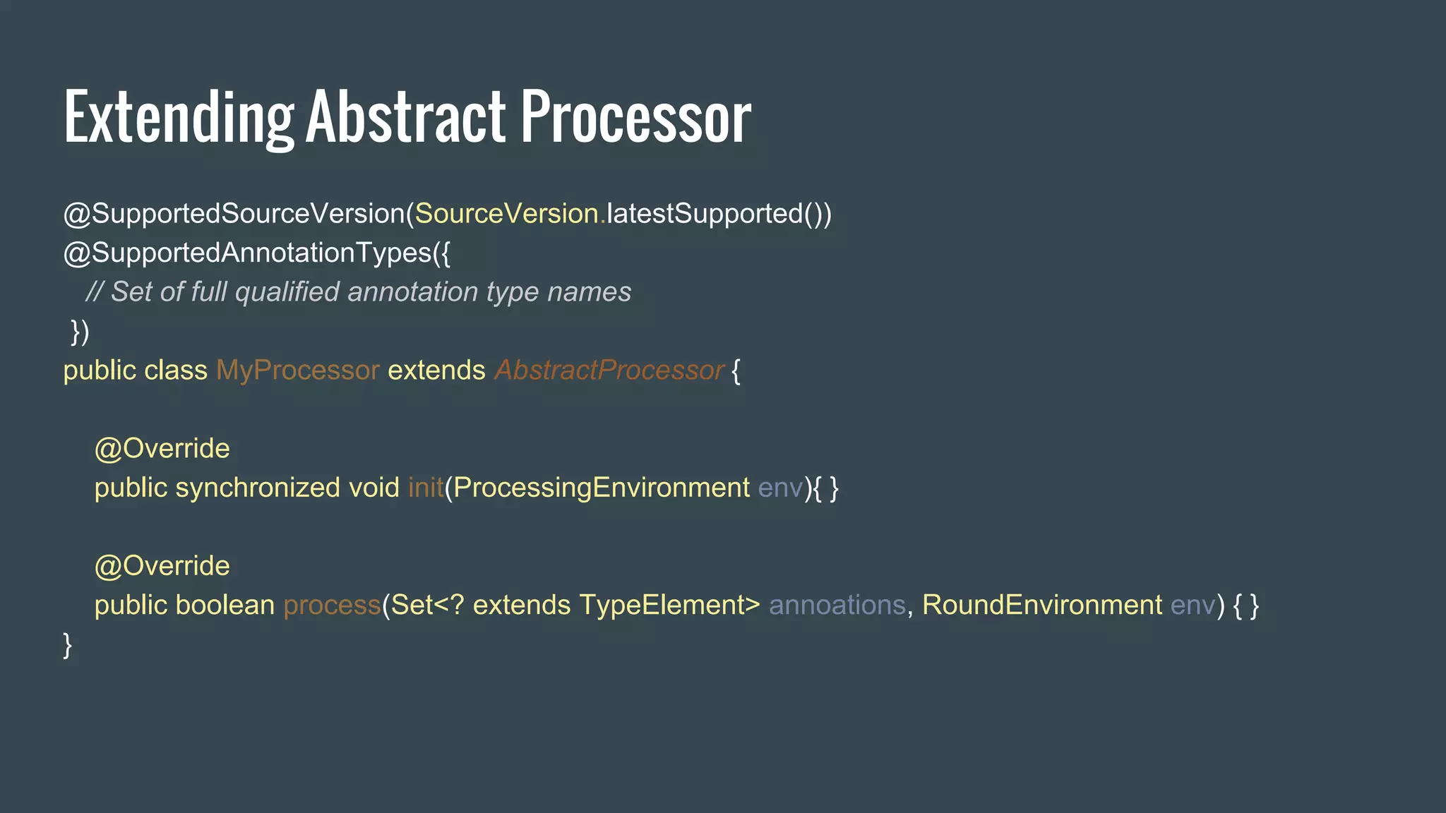 Extending Abstract Processor
@SupportedSourceVersion(SourceVersion.latestSupported())
@SupportedAnnotationTypes({
// Set of full qualified annotation type names
})
public class MyProcessor extends AbstractProcessor {
@Override
public synchronized void init(ProcessingEnvironment env){ }
@Override
public boolean process(Set<? extends TypeElement> annoations, RoundEnvironment env) { }
}
 