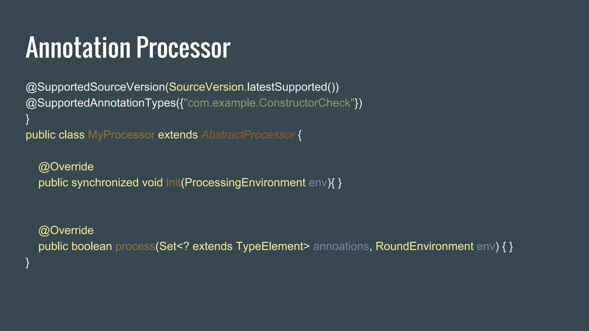 Annotation Processor
@SupportedSourceVersion(SourceVersion.latestSupported())
@SupportedAnnotationTypes({"com.example.ConstructorCheck"})
}
public class MyProcessor extends AbstractProcessor {
@Override
public synchronized void init(ProcessingEnvironment env){ }
@Override
public boolean process(Set<? extends TypeElement> annoations, RoundEnvironment env) { }
}
 