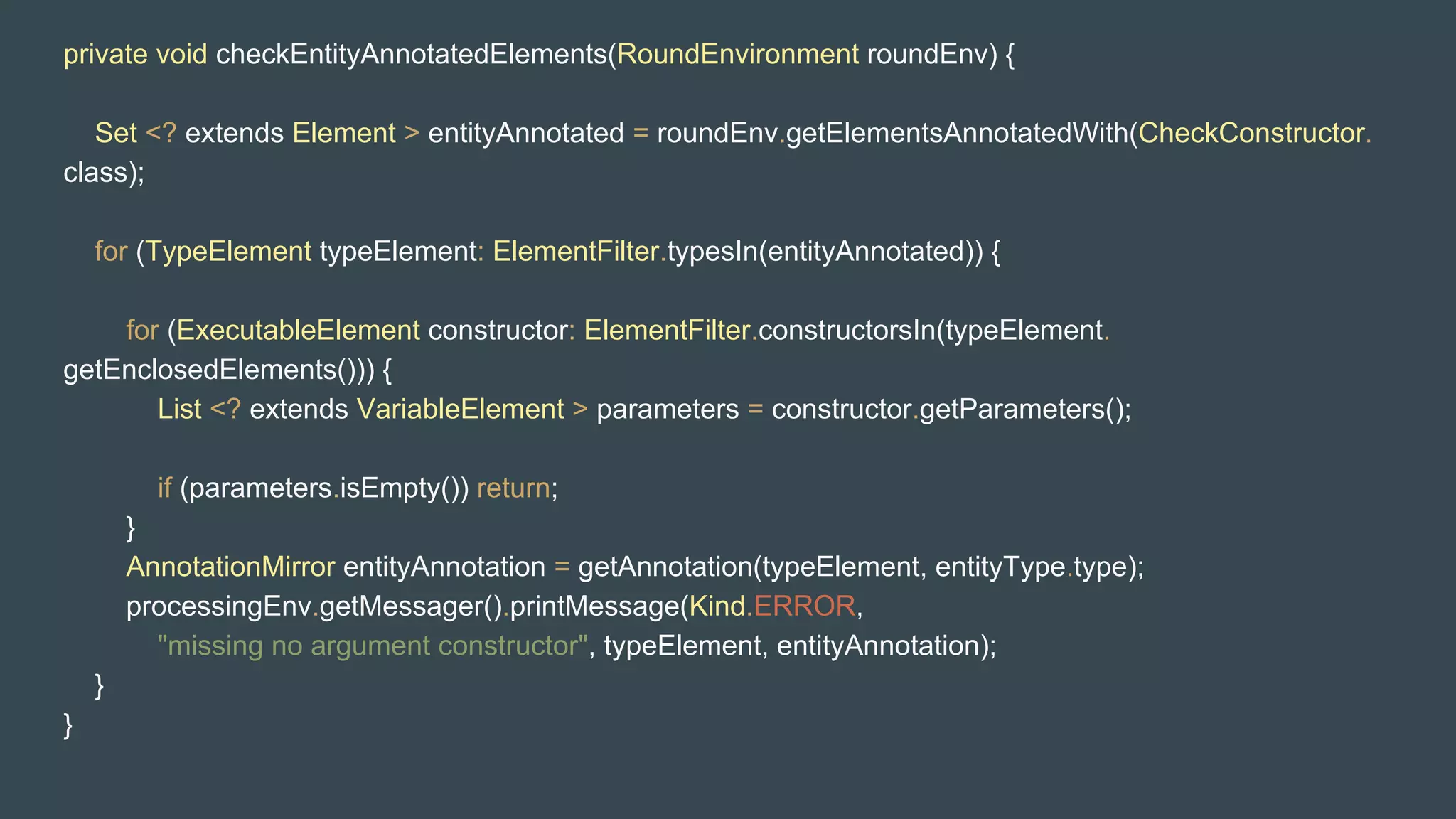 private void checkEntityAnnotatedElements(RoundEnvironment roundEnv) {
Set <? extends Element > entityAnnotated = roundEnv.getElementsAnnotatedWith(CheckConstructor.
class);
for (TypeElement typeElement: ElementFilter.typesIn(entityAnnotated)) {
for (ExecutableElement constructor: ElementFilter.constructorsIn(typeElement.
getEnclosedElements())) {
List <? extends VariableElement > parameters = constructor.getParameters();
if (parameters.isEmpty()) return;
}
AnnotationMirror entityAnnotation = getAnnotation(typeElement, entityType.type);
processingEnv.getMessager().printMessage(Kind.ERROR,
"missing no argument constructor", typeElement, entityAnnotation);
}
}
 