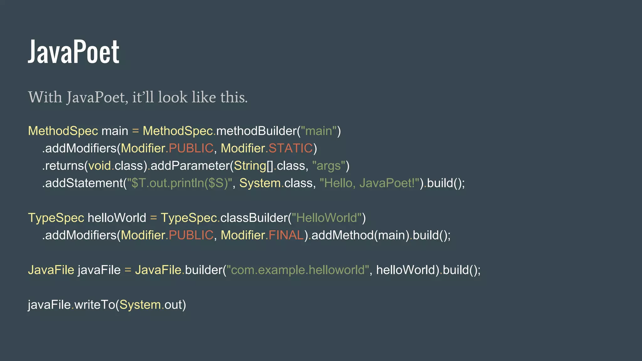 JavaPoet
With JavaPoet, it’ll look like this.
MethodSpec main = MethodSpec.methodBuilder("main")
.addModifiers(Modifier.PUBLIC, Modifier.STATIC)
.returns(void.class).addParameter(String[].class, "args")
.addStatement("$T.out.println($S)", System.class, "Hello, JavaPoet!").build();
TypeSpec helloWorld = TypeSpec.classBuilder("HelloWorld")
.addModifiers(Modifier.PUBLIC, Modifier.FINAL).addMethod(main).build();
JavaFile javaFile = JavaFile.builder("com.example.helloworld", helloWorld).build();
javaFile.writeTo(System.out)
 