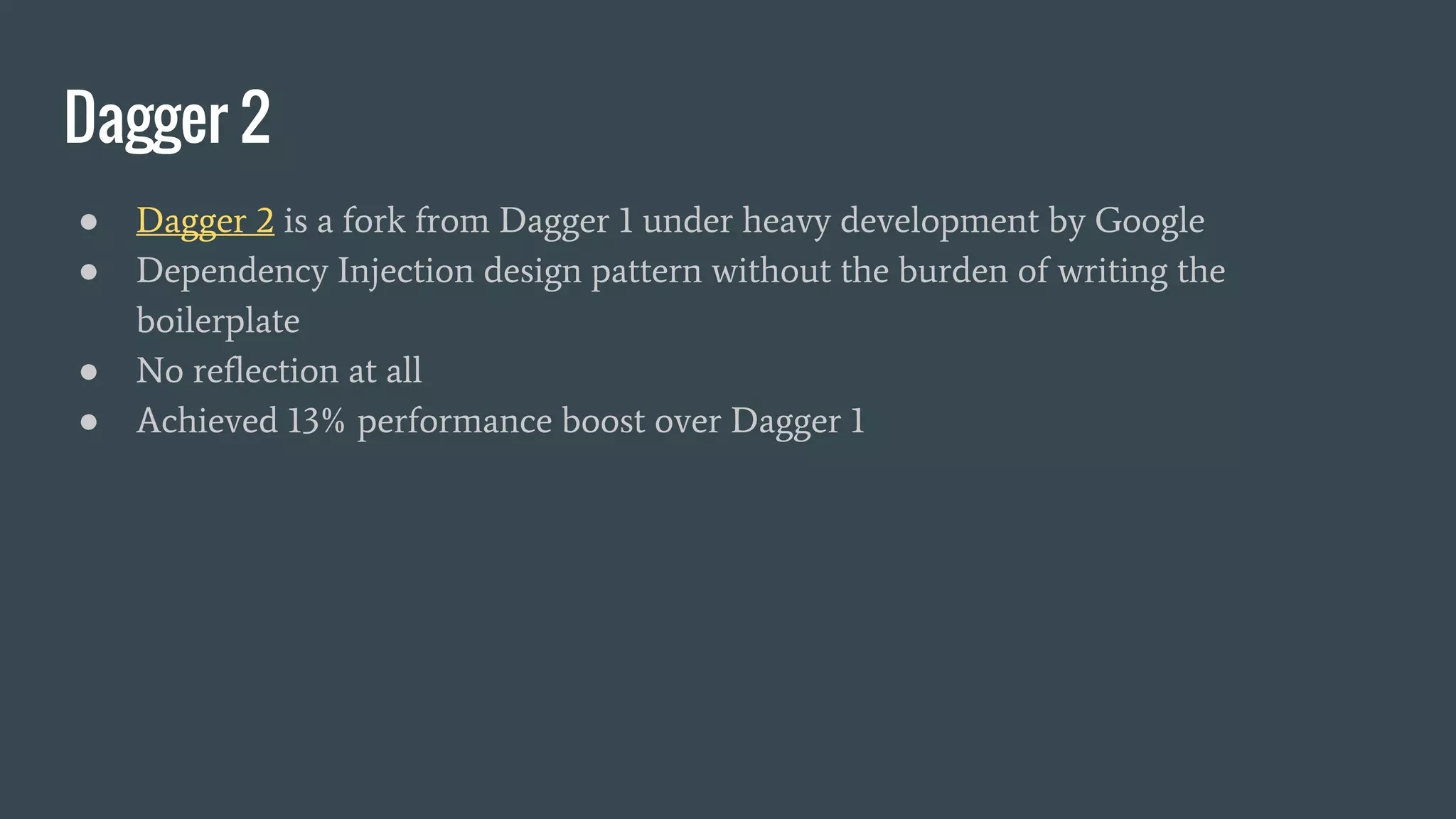 Dagger 2
● Dagger 2 is a fork from Dagger 1 under heavy development by Google
● Dependency Injection design pattern without the burden of writing the
boilerplate
● No reflection at all
● Achieved 13% performance boost over Dagger 1
 