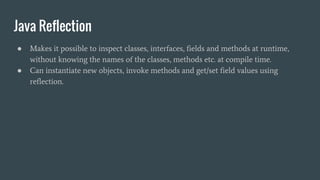 Java Reflection
● Makes it possible to inspect classes, interfaces, fields and methods at runtime,
without knowing the names of the classes, methods etc. at compile time.
● Can instantiate new objects, invoke methods and get/set field values using
reflection.
 
