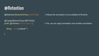 @Retention
@Retention(RetentionPolicy.RUNTIME) // Allows the annotation to be available at Runtime
@Target({ElementType.METHOD})
public @interface MyAnnotation { // Yes, we can apply annotation over another annotation
String value() default "";
}
 