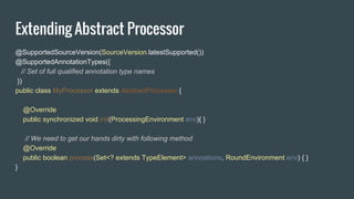 Extending Abstract Processor
@SupportedSourceVersion(SourceVersion.latestSupported())
@SupportedAnnotationTypes({
// Set of full qualified annotation type names
})
public class MyProcessor extends AbstractProcessor {
@Override
public synchronized void init(ProcessingEnvironment env){ }
// We need to get our hands dirty with following method
@Override
public boolean process(Set<? extends TypeElement> annoations, RoundEnvironment env) { }
}
 