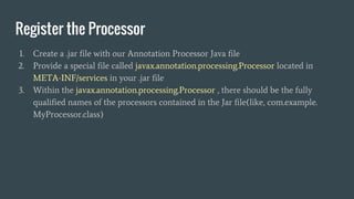 Register the Processor
1. Create a .jar file with our Annotation Processor Java file
2. Provide a special file called javax.annotation.processing.Processor located in
META-INF/services in your .jar file
3. Within the javax.annotation.processing.Processor , there should be the fully
qualified names of the processors contained in the Jar file(like, com.example.
MyProcessor.class)
 